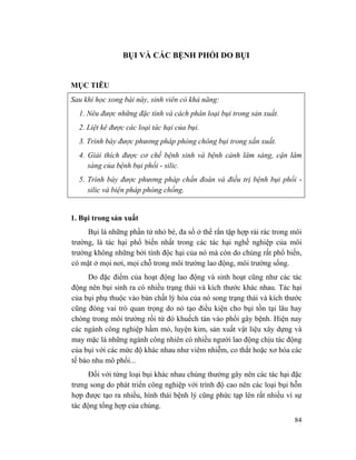 84
BỤI VÀ CÁC BỆNH PHỔI DO BỤI
MỤC TIÊU
Sau khi học xong bài này, sinh viên có khả năng:
1. Nêu được những đặc tính và cách phân loại bụi trong sản xuất.
2. Liệt kê được các loại tác hại của bụi.
3. Trình bày được phương pháp phòng chông bụi trong xắn xuất.
4. Giải thích được cơ chế bệnh sinh và bệnh cảnh lâm sàng, cận lâm
sàng của bệnh bụi phổi - silic.
5. Trình bày được phương pháp chẩn đoán và điều trị bệnh bụi phổi -
silic và biện pháp phòng chống.
1. Bụi trong sản xuất
Bụi là những phần tử nhỏ bé, đa số ở thể rắn tập hợp rải rác trong môi
trường, là tác hại phổ biến nhất trong các tác hại nghề nghiệp của môi
trường không những bởi tính độc hại của nó mà còn do chúng rất phổ biến,
có mặt ở mọi nơi, mọi chỗ trong môi trường lao động, môi trường sống.
Do đặc điểm của hoạt động lao động và sinh hoạt cũng như các tác
động nên bụi sinh ra có nhiều trạng thái và kích thước khác nhau. Tác hại
của bụi phụ thuộc vào bản chất lý hóa của nó song trạng thái và kích thước
cũng đóng vai trò quan trọng do nó tạo điều kiện cho bụi tồn tại lâu hay
chóng trong môi trường rồi từ đó khuếch tán vào phổi gây bệnh. Hiện nay
các ngành công nghiệp hầm mỏ, luyện kim, sản xuất vật liệu xây dựng và
may mặc là những ngành công nhiên có nhiều người lao động chịu tác động
của bụi với các mức độ khác nhau như viêm nhiễm, co thắt hoặc xơ hóa các
tế bào nhu mô phổi...
Đối với từng loại bụi khác nhau chúng thường gây nên các tác hại đặc
trưng song do phát triển công nghiệp với trình độ cao nên các loại bụi hỗn
hợp được tạo ra nhiều, hình thái bệnh lý cũng phức tạp lên rất nhiều vì sự
tác động tổng hợp của chúng.
 