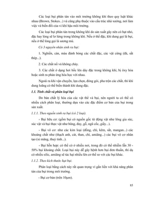 85
Các loại bụi phân tán vào môi trường không khí theo quy luật khác
nhau (Brown, Stokes...) và cũng phụ thuộc vào cấu trúc nhà xưởng, nơi làm
việc và biến đổi của vi khí hậu môi trường.
Các loại bụi phân tán trong không khí do sản xuất gây nên có hạt nhỏ,
đặc hay lỏng sẽ lơ lửng trong không khí. Nếu ở thể đặc, khí dung gọi là bụi,
nếu ở thể lỏng gọi là sương mù.
Có 3 nguyên nhân sinh ra bụi:
1. Nghiền, cán, màu đánh bóng các chất đặc, các vật cứng (đá, sắt
thép...).
2. Các chất nổ và không cháy.
3. Các chất ở dạng hơi bốc lên dày đặc trong không khí, bị ôxy hóa
hoặc sinh ra phản ứng hóa học với nhau.
Ngoài ra khi vận chuyển, lựa chọn, đóng gói, pha trộn các chất, thì khí
dung loãng có thể biến thành khí dung đặc.
1.1. Tính chất và phân loại bụi
Do bản chất lý hóa của các vật thể và bụi, nên người ta có thể có
nhiều cách phân loại, thường dựa vào các đặc điểm cơ bản của bụi trong
sản xuất.
1.1.1. Theo nguồn sinh ra bụi (có 2 loại).
- Bụi hữu cơ: (gồm bụi có nguồn gốc từ động vật như lông gia súc,
súc vật và bụi thực vật như bông, đay, gỗ, ngũ cốc, giấy...).
- Bụi vô cơ: như các kim loại (đồng, chì, kẽm, sắt, mangan...) các
khoáng chất như (thạch anh, cát, than, chì, amiăng...) các bụi vô cơ nhân
tạo (xi măng, thuỷ tinh...).
- Bụi hỗn hợp: có thể có ở nhiều nơi, trong đó có thể nhiễm lẫn 30 -
50% bụi khoáng chất. Loại bụi này dễ gây bệnh hơn bụi đơn thuần, thí dụ
có nhiều silic, amiăng sẽ tác hại nhiều lên cơ thể so với các bụi khác.
1.1.2. Theo kích thước hạt bụi.
Phân loại bằng cách này rất quan trọng vì gắn liền với khả năng phân
tán của bụi trong môi trường.
- Bụi cơ bản (trên 10µm).
 