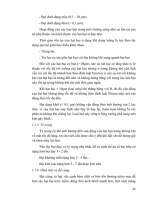 86
- Bụi dưới dạng mây (0,1 - 10 µm).
- Bụi dưới dạng khói (< 0,1 µm).
Hoạt động của các loại bụi trong môi trường cũng như sự tồn tại của
nó phụ thuộc vào kích thước của hạt bụi to hay nhỏ.
Thời gian tồn tại của hạt bụi ở dạng khí dung loãng là tuỳ theo tác
dụng qua lại giữa hai chiều khác nhau.
- Trọng lực.
- Trợ lực cọ xát giữa hạt bụi với lớp không khí xung quanh hạt bụi.
Đối với các hạt bụi cơ bản (>10µm), sức cọ xát tuy có tăng theo tỷ lệ
thuận với tốc độ rơi xuống của hạt bụi nhưng ở trong không khí yên tĩnh
vẫn rơi với tốc độ nhanh hơn theo định luật Newton vì sức cọ xát với không
khí của hạt bụi là tương đối nhỏ và không thăng bằng với trọng lực nên bụi
này tồn tại trong không khí chỉ một thời gian ngắn.
Khi hạt bụi < 10µm (loại mây) thì thăng bằng với R, do đó vận động
của hạt bụi không tăng tốc độ và không theo định luật Niutơn nữa, mà vận
động theo tốc độ đều.
Hạt dạng khói (< 0,1 µm) không vận động theo ảnh hưởng của 2 lực
trên, vì vậy hạt bụi này hình như bay đi bay lại, hoàn toàn không bị các
phân tử không khí chống lại. Loại bụi này cũng ít lắng xuống phế nang nên
khó gây bệnh...
1.1.3. Tỷ trọng
Tỷ trọng có thể ảnh hưởng đến vận động của hạt bụi trong không khí
về mặt tốc độ lắng, rơi cho nên cần được chú ý đến khi đặt vấn đề thông gió
và chọn máy lọc bụi.
Nếu lấy bụi đay, có tỷ trọng nhẹ nhất, để so sánh thì đa số bụi hữu cơ
nặng hơn bụi đay 1 - 2 lần.
Bụi khoáng chất nặng hơn 3 - 5 lần...
Bụi kim loại nặng hơn 5 - 7 lần hoặc hơn nữa.
1.1.4. Hình thái và độ cứng.
Bụi cứng, to hạt, sắc cạnh bám chặt và làm tổn thương niêm mạc dễ
hơn các hạt bụi tròn, mềm, đồng thời kích thích mạnh hơn, làm rách màng
 