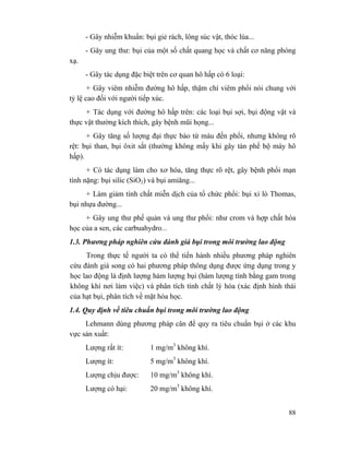 88
- Gây nhiễm khuẩn: bụi giẻ rách, lông súc vật, thóc lúa...
- Gây ung thư: bụi của một số chất quang học và chất cơ năng phóng
xạ.
- Gây tác dụng đặc biệt trên cơ quan hô hấp có 6 loại:
+ Gây viêm nhiễm đường hô hấp, thậm chí viêm phổi nói chung với
tỷ lệ cao đối với người tiếp xúc.
+ Tác dụng với đường hô hấp trên: các loại bụi sợi, bụi động vật và
thực vật thường kích thích, gây bệnh mũi họng...
+ Gây tăng số lượng đại thực bào từ máu đến phổi, nhưng không rõ
rệt: bụi than, bụi ôxit sắt (thường không mấy khi gây tàn phế bộ máy hô
hấp).
+ Có tác dụng làm cho xơ hóa, tăng thực rõ rệt, gây bệnh phổi mạn
tính nặng: bụi silic (SiO2) và bụi amiăng...
+ Làm giảm tính chất miễn dịch của tổ chức phổi: bụi xỉ lò Thomas,
bụi nhựa đường...
+ Gây ung thư phế quản và ung thư phổi: như crom và hợp chất hóa
học của a sen, các carbuahydro...
1.3. Phương pháp nghiên cứu đánh giá bụi trong môi trường lao động
Trong thực tế người ta có thể tiến hành nhiều phương pháp nghiên
cứu đánh giá song có hai phương pháp thông dụng được ứng dụng trong y
học lao động là định lượng hàm lượng bụi (hàm lượng tính bằng gam trong
không khí nơi làm việc) và phân tích tính chất lý hóa (xác định hình thái
của hạt bụi, phân tích về mặt hóa học.
1.4. Quy định về tiêu chuẩn bụi trong môi trường lao động
Lehmann dùng phương pháp cân để quy ra tiêu chuẩn bụi ở các khu
vực sản xuất:
Lượng rất ít: 1 mg/m3
không khí.
Lượng ít: 5 mg/m3
không khí.
Lượng chịu được: 10 mg/m3
không khí.
Lượng có hại: 20 mg/m3
không khí.
 