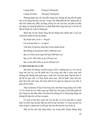 89
Lượng nhiều: 30 mg/m3
không khí.
Lượng rất nhiều: 100 mg/m3
không khí.
Phương pháp này chỉ tính đến lượng bụi, không đề cập đến độ phân
tán và tác dụng hóa học của bụi. Trong việc nhận định độ bụi, không thể có
một tiêu chuẩn duy nhất, áp dụng chung cho các loại bụi, mà phải xét đến
tác dụng, tỷ trọng độ phân tán và nhận định theo từng loại bụi và từ đó xét
đến kỹ thuật sản xuất và thông gió.
Dưới đây là tiêu chuẩn nồng độ bụi không làm nhiễm độc ở nơi sản
xuất (tiêu chuẩn tối đa cho phép):
Bụi thạch anh, cát từ 1 - 4mg/m3
.
Các loại bụi khác 4 - 15 mg/m3
.
Tính theo số hạt bụi, dưới đây là tiêu chuẩn tối đa.
Bụi không có bioxitsilic (SiO2) 1000 hạt/1cm3
.
Bụi có ít SiO2 tự do hoặc kết hợp 1000 hạt/1cm3
.
Bụi có 20 - 40% SiO2 tự do 350 hạt/1cm3
.
Bụi có trên 40% SiO2 tự do là 100 hạt/1cm3
.
1.5. Quá trình bụi vào cơ thể
Bụi được hít không vào hết trong cơ thể vì những hạt to (>25 µm) bị
lông mũi cản lại, còn thì phần lớn ở lại trong mũi nhờ ở niêm mạc mũi
thường ướt, đường mũi quăn queo, vành mũi và lá mía rộng. Hạt bụi nhỏ có
thể dễ lọt qua mũi vì ít kích thích niêm mạc. Nếu bị bệnh viêm mũi teo,
kèm theo hốc mũi rộng, tiết niêm dịch bị trở ngại tác dụng lọc của mũi sẽ
giảm đi rất nhiều.
Theo Lehmann số bụi ở lại trong mũi, tính theo trọng lượng là 8,3 đến
73,7% số bụi hít vào. Mũi càng cản nhiều bụi, thì càng ít mắc bệnh phổi do
bụi. Ngoài ra khi khạc đờm, bụi bám trên thượng bì có lông dung động của
đường hô hấp trên, sẽ theo ra ngoài..
Có một số bụi theo nước bọt vào dạ dày và sẽ bị ruột đầy ra ngoài
hoặc bị niêm mạc dạ dày hấp thụ nếu là loại tan được. Có loại sau khi tan
hoặc bị dịch vị phân giải có thể gây độc hại như bụi lân, bụi thuốc lá.
Một số bụi nhỏ (bụi dạng khói) vào trong phổi nhưng không lắng
 