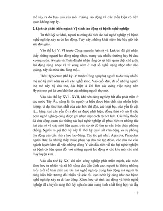 9
thể xảy ra do hậu quả của môi trường lao động và các điều kiện có liên
quan không hợp lý.
2. Lịch sử phát triển ngành Vệ sinh lao động và bệnh nghề nghiệp
Từ thời kỳ sơ khai, người ta cũng đã biết tác hại nghề nghiệp và bệnh
nghề nghiệp xảy ra do lao động. Tuy vậy, những khái niệm lúc bấy giờ hết
sức đơn giản.
Vào thế kỷ V, VI trước Công nguyên Aristot và Lukresi đã ghi nhận
thấy những người lao động nặng nhọc, mang vác nhiều thường hay bị đau
xương sườn. Avigia và Pluta đã ghi nhận rằng có sự liên quan chặt chẽ giữa
lao động nặng nhọc và tử vong sớm ở một số nghề nặng nhọc như đào
quặng, xây cất nhà cửa, lăng mộ...
Thời Hypocrate (thế kỷ IV trước Công nguyên) người ta đã thấy nhiều
thợ mỏ bị chết sớm so với các nghề khác. Vào cuối đời, đa số những người
thợ mỏ này bị khó thở, đặc biệt là khi làm các công việc nặng nên
Hypocrate gọi là cơn khó thở của những người thợ mỏ.
Vào đầu thế kỷ XVI - XVII, khi nền công nghiệp bắt đầu phát triển ở
các nước Tây Âu, cũng là lúc người ta hiểu được bản chất của nhiều hiện
tượng, ví dụ như bản chất của các hơi khí độc, các loại bụi, các yếu tố vật
lý... hàng loạt các yếu tố ra đời và được phát hiện, đồng thời với nó là các
bệnh nghề nghiệp cũng được ghi nhận một cách rõ nét hơn. Các thầy thuốc
đã chủ động quan sát những tác hại nghề nghiệp để phát hiện ra những tác
hại của nó và các mối liên quan, trên cơ sở đó tìm ra các biện pháp phòng
chống. Người ta gọi thời kỳ này là thời kỳ quan sát chủ động và dự phòng
thụ động của các nhà y học lao động. Các tác giả như: Agricola, Paracelus
người Đức, là những thầy thuốc phục vụ cho các tập đoàn, các chủ mỏ của
ngành luyện kim đã viết những dòng Y văn đầu tiên về tác hại nghề nghiệp
và bệnh có liên quan đối với những người lao động ở các khu mỏ, các nhà
máy luyện kim...
Vào đầu thế kỷ XX, khi nền công nghiệp phát triển mạnh, các môn
khoa học tự nhiên và xã hội cũng đạt đến đỉnh cao, người ta không những
hiểu biết về bản chất các tác hại nghề nghiệp trong lao động mà người ta
cũng hiểu biết tương đối nhiều về các rối loạn bệnh lý cũng như các bệnh
nghề nghiệp xảy ra do lao động. Khoa học vệ sinh lao động và bệnh nghề
nghiệp đã chuyển sang thời kỳ nghiên cứu mang tính chất tổng hợp và lấy
 