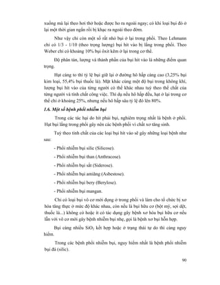90
xuống mà lại theo hơi thở hoặc được ho ra ngoài ngay; có khi loại bụi đó ở
lại một thời gian ngắn rồi bị khạc ra ngoài theo đờm.
Như vậy chỉ còn một số rất nhỏ bụi ở lại trong phổi. Theo Lehmann
chỉ có 1/3 - 1/10 (theo trọng lượng) bụi hít vào bị lắng trong phổi. Theo
Weber chỉ có khoảng 10% bụi ôxit kẽm ở lại trong cơ thể.
Độ phân tán, lượng và thành phần của bụi hít vào là những điểm quan
trọng.
Hạt càng to thì tỷ lệ bụi giữ lại ở đường hô hấp càng cao (3,25% bụi
kim loại, 55,4% bụi thuốc lá). Mặt khác cùng một độ bụi trong không khí,
lượng bụi hít vào của từng người có thể khác nhau tuỳ theo thể chất của
từng người và tính chất công việc. Thí dụ nếu hô hấp đều, hạt ở lại trong cơ
thể chỉ ở khoảng 25%, nhưng nếu hô hấp sâu tỷ lệ đó lên 80%.
1.6. Một số bệnh phổi nhiễm bụi
Trong các tác hại do hít phải bụi, nghiêm trọng nhất là bệnh ở phổi.
Hạt bụi lắng trong phổi gây nên các bệnh phổi vì chất xơ tăng sinh.
Tuỳ theo tính chất của các loại bụi hít vào sẽ gây những loại bệnh như
sau:
- Phổi nhiễm bụi silic (Silicose).
- Phổi nhiễm bụi than (Anthracose).
- Phổi nhiễm bụi sắt (Siderose).
- Phổi nhiễm bụi amiăng (Asbestose).
- Phổi nhiễm bụi bery (Berylose).
- Phổi nhiễm bụi mangan.
Chỉ có loại bụi vô cơ mới đọng ở trong phổi và làm cho tổ chức bị xơ
hóa tăng thực ở mức độ khác nhau, còn nếu là bụi hữu cơ (bột mỳ, sợi dệt,
thuốc lá...) không có hoặc ít có tác dụng gây bệnh xơ hóa bụi hữu cơ nếu
lẫn với vô cơ mới gây bệnh nhiễm bụi nhẹ, gọi là bệnh xơ bụi hỗn hợp.
Bụi càng nhiều SiO2 kết hợp hoặc ở trạng thái tự do thì càng nguy
hiểm.
Trong các bệnh phổi nhiễm bụi, nguy hiểm nhất là bệnh phổi nhiễm
bụi đá (silic).
 