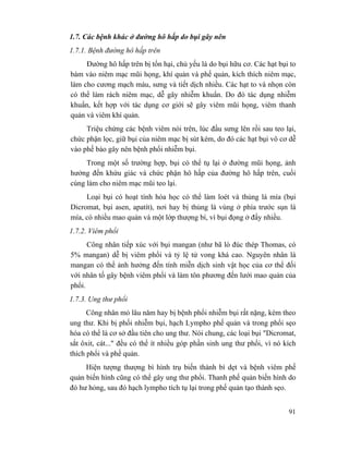 91
1.7. Các bệnh khác ở đường hô hấp do bụi gây nên
1.7.1. Bệnh đường hô hấp trên
Đường hô hấp trên bị tổn hại, chủ yếu là do bụi hữu cơ. Các hạt bụi to
bám vào niêm mạc mũi họng, khí quản và phế quản, kích thích niêm mạc,
làm cho cương mạch máu, sưng và tiết dịch nhiều. Các hạt to và nhọn còn
có thể làm rách niêm mạc, dễ gây nhiễm khuẩn. Do đó tác dụng nhiễm
khuẩn, kết hợp với tác dụng cơ giới sẽ gây viêm mũi họng, viêm thanh
quản và viêm khí quản.
Triệu chứng các bệnh viêm nói trên, lúc đầu sưng lên rồi sau teo lại,
chức phận lọc, giữ bụi của niêm mạc bị sút kém, do đó các hạt bụi vô cơ dễ
vào phế bào gây nên bệnh phổi nhiễm bụi.
Trong một số trường hợp, bụi có thể tụ lại ở đường mũi họng, ảnh
hưởng đến khứu giác và chức phận hô hấp của đường hô hấp trên, cuối
cùng làm cho niêm mạc mũi teo lại.
Loại bụi có hoạt tính hóa học có thể làm loét và thủng lá mía (bụi
Dicromat, bụi asen, apatít), nơi hay bị thủng là vùng ở phía trước sụn lá
mía, có nhiều mao quản và một lớp thượng bì, vì bụi đọng ở đấy nhiều.
1.7.2. Viêm phổi
Công nhân tiếp xúc với bụi mangan (như bã lò đúc thép Thomas, có
5% mangan) dễ bị viêm phổi và tỷ lệ tử vong khá cao. Nguyên nhân là
mangan có thể ảnh hưởng đến tính miễn dịch sinh vật học của cơ thể đối
với nhân tố gây bệnh viêm phổi và làm tôn phương đến lưới mao quản của
phổi.
1.7.3. Ung thư phổi
Công nhân mỏ lâu năm hay bị bệnh phổi nhiễm bụi rất nặng, kèm theo
ung thư. Khi bị phối nhiễm bụi, hạch Lympho phế quản và trong phổi sẹo
hóa có thể là cơ sở đầu tiên cho ung thư. Nói chung, các loại bụi "Dicromat,
sắt ôxit, cát..." đều có thể ít nhiều góp phần sinh ung thư phổi, vì nó kích
thích phổi và phế quản.
Hiện tượng thượng bì hình trụ biến thành bì dẹt và bệnh viêm phế
quản biến hình cũng có thể gây ung thư phổi. Thanh phế quản biến hình do
đó hư hỏng, sau đó hạch lympho tích tụ lại trong phế quản tạo thành sẹo.
 