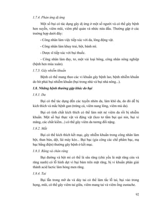 92
1.7.4. Phản ứng dị ứng
Một số bụi có tác dụng gây dị ứng ở một số người và có thể gây bệnh
hen suyễn, viêm mũi, viêm phế quản và nhức nửa đầu. Thường gặp ở các
trường hợp dưới đây:
- Công nhân làm việc tiếp xúc với da, lông động vật.
- Công nhân làm khuy trai, bột, bánh mì.
- Dược sĩ tiếp xúc với bụi thuốc.
- Công nhân làm đay, tơ, một vài loại bông, công nhân nông nghiệp
(bệnh hen mùa xuân).
1.7.5. Gây nhiễm khuẩn
Bệnh có thể mang theo các vi khuẩn gây bệnh lao, bệnh nhiễm khuẩn
do hít phải bụi nhiễm khuẩn (bụi trong nhà và bụi nhà nông...).
1.8. Những bệnh thường gặp khác do bụi
1.8.1. Da
Bụi có thể tác dụng đến các tuyến nhờn da, làm khô da, do đó dễ bị
kích thích và mắc bệnh gan (trứng cá, viêm nang lông, viêm mủ da).
Bụi có tính chất kích thích có thể làm nứt nẻ viêm da rồi bị nhiễm
khuẩn. Một số bụi thực vật và động vật (keo tơ tằm bụi qui nin, bụi xi
măng, các chất kiềm...) có thể gây viêm da tương đối nặng.
1.8.2. Mắt
Bụi có thể kích thích kết mạc, gây nhiễm khuẩn trong công nhân làm
bột, than bùn, dệt, lái máy kéo... Bụi bạc (gia công các chế phẩm bạc, mạ
bạc bằng điện) thường gây bệnh ở kết mạc.
1.8.3. Răng và chân răng
Bụi đường và bột mì có thể là sâu răng (chủ yếu là mặt răng cửa và
răng nanh) có lỗ hình dẹt vì bụi bám trên mặt răng, bị vi khuẩn phân giải
thành acid lactic làm hỏng men răng.
1.8.4. Tai
Bụi lẫn trong mỡ da và dáy tai có thể làm tắc lỗ tai, bụi vào trong
họng, mũi, có thể gây viêm tai giữa, viêm mang tai và viêm ống eustache.
 