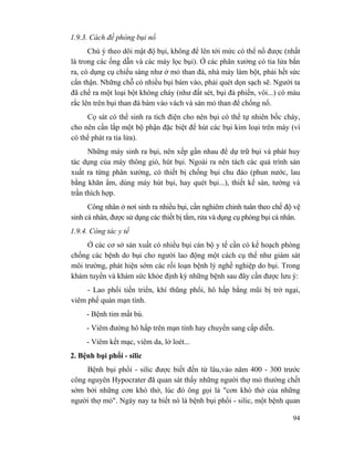 94
1.9.3. Cách đề phòng bụi nổ
Chú ý theo dõi mật độ bụi, không để lên tới mức có thể nổ được (nhất
là trong các ống dẫn và các máy lọc bụi). Ở các phân xưởng có tia lửa bắn
ra, có dụng cụ chiếu sáng như ở mỏ than đá, nhà máy làm bột, phải hết sức
cẩn thận. Những chỗ có nhiều bụi bám vào, phải quét dọn sạch sẽ. Người ta
đã chế ra một loại bột không cháy (như đất sét, bụi đá phiến, vôi...) có màu
rắc lên trên bụi than đá bám vào vách và sàn mỏ than để chống nổ.
Cọ sát có thể sinh ra tích điện cho nên bụi có thể tự nhiên bốc cháy,
cho nên cần lắp một bộ phận đặc biệt để hút các bụi kim loại trên máy (vì
có thể phát ra tia lửa).
Những máy sinh ra bụi, nên xếp gần nhau để dự trữ bụi và phát huy
tác dụng của máy thông gió, hút bụi. Ngoài ra nên tách các quá trình sản
xuất ra từng phân xưởng, có thiết bị chống bụi chu đáo (phun nước, lau
bằng khăn ẩm, dùng máy hút bụi, hay quét bụi...), thiết kế sàn, tường và
trần thích hợp.
Công nhân ở nơi sinh ra nhiều bụi, cần nghiêm chỉnh tuân theo chế độ vệ
sinh cá nhân, được sử dụng các thiết bị tắm, rửa và dụng cụ phòng bụi cá nhân.
1.9.4. Công tác y tế
Ở các cơ sở sản xuất có nhiều bụi cán bộ y tế cần có kế hoạch phòng
chống các bệnh do bụi cho người lao động một cách cụ thể như giám sát
môi trường, phát hiện sớm các rối loạn bệnh lý nghề nghiệp do bụi. Trong
khám tuyển và khám sức khỏe định kỳ những bệnh sau đây cần được lưu ý:
- Lao phổi tiến triển, khí thũng phổi, hô hấp bằng mũi bị trở ngại,
viêm phế quản mạn tính.
- Bệnh tim mất bù.
- Viêm đường hô hấp trên mạn tính hay chuyển sang cấp diễn.
- Viêm kết mạc, viêm da, lở loét...
2. Bệnh bụi phổi - silic
Bệnh bụi phổi - silic được biết đến từ lâu,vào năm 400 - 300 trước
công nguyên Hypocrater đã quan sát thấy những người thợ mỏ thường chết
sớm bởi những cơn khó thở, lúc đó ông gọi là "cơn khó thở của những
người thợ mỏ". Ngày nay ta biết nó là bệnh bụi phổi - silic, một bệnh quan
 