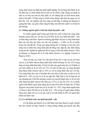 95
trọng nhất trong các bệnh bụi phổi nghề nghiệp. Nó là trạng thái bệnh lý do
hít phải bụi có chứa nhiều bioxit silic tự do (SiO2). Đặc trưng của bệnh là
một sự xơ hóa lan tràn tổ chức phổi và với những hạt xơ kích thước khác
nhau ở hai phổi. Về lâm sàng có nhiều triệu chứng: như đau tức ngực, ho và
khó thở. Các xét nghiệm cận lâm sàng có thể thấy rõ những tổn thương X
quang đặc biệt, suy giảm chức năng hô hấp, trao đổi khí ở phổi và tế bào bị
ảnh hưởng.
2.1. Những ngành nghề có thể mắc bệnh bụi phổi - silic
Có nhiều ngành nghề trong quá trình sản xuất và thao tác công nhân
thường xuyên tiếp xúc với bụi có tỷ lệ SiO2 tự do cao, bệnh bụi phổi - silic
có khả năng xuất hiện. Người ta thường gặp bệnh silicose ở công nhân khai
thác các mỏ như mỏ than, mỏ sắt, mỏ mangan... vì SiO2 tự do có nhiều
trong các lớp đất đá. Trong xây dựng đường bộ và đường xe hoả bụi silíc
cũng toả ra nhiều khi công nhân phá đá bằng mìn, đập đá, đào hầm thông
trong núi đá. Ngành kỹ nghệ làm đồ sứ cũng có thể mắc bệnh silicose. Theo
Leosbardy và Pasquet thì tỷ lệ mắc bệnh silicose ở xí nghiệp Limonin ở
Pháp là 18,8%.
Theo tài liệu của Viện Vệ sinh dịch tễ học thì ở một số các mỏ than
của ta, tỷ lệ bệnh sihcose được phát hiện chiếm khoảng 2% tới 3,5% trong
tổng số công nhân khai thác. Ở một số nhà máy gạch chịu lửa, tỷ lệ bệnh có
cao hơn chiếm tỷ lệ từ 10% tới 13%. Ở một số nhà máy sứ cũng đã phát
hiện được bệnh silicose xấp xỉ 10% so với số công nhân tiếp xúc với bụi.
Các công nhân làm việc ở bộ phận đúc của một số nhà máy cơ khí có tỷ lệ
bệnh từ 8 - 10% có nơi có tỷ lệ cao gấp đôi. Đặc biệt ở các tổ hợp tác xã
xay khoáng sản ở Hà Nội thường xuyên xay loại đá thạch anh, tỷ lệ xã viên
mắc bệnh bụi phổi silicose lên khá cao (17%) có nơi tới 25% và có nhiều
người mắc bệnh ở giai đoạn nặng, đã có một số bị chết về bệnh này. Ở Thái
Nguyên công nhân luyện kim có tỷ lệ mắc 10 - 15%, công nhân ngành than
ở Công ty than Nội địa có tỷ lệ mắc từ 8 - 10% trong số người được khám
hàng loạt, thậm chí có cơ sở sản xuất tỷ lệ mắc bệnh là 50% số người đến
khám tại bệnh viện.
2.2. Cơ chế bệnh sinh của bệnh bụi phổi - silic
Có rất nhiều giả thuyết về cơ chế bệnh sinh như thuyết cơ giới, thuyết
hóa học thuyết dị ứng? thuyết vi trùng nhưng những giả thuyết này đều
 