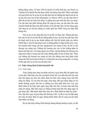 96
không đứng vững. Từ nám 1954 lý thuyết về miễn dịch học của Pernis và
Vigliani là lý thuyết thu hút được nhiều sự hưởng ứng nhất. Điểm xuất phát
của quá trình này là sự tan rã các đại thực bào ăn những bụi thạch anh do sự
tự huỷ bởi men của tế bào (Harington và Allison 1965), các đại thực bào ở
phổi đã ăn hạt bụi kiểu hoa hồng và giống như quá trình ẩm bào của amip.
Các đại thực bào phổi thường được bổ sung từ máu, các đại thực bào máu
chuyển thành đại thực bào phổi nhanh về tốc độ thực bào, ăn bụi cũng ngày
một tăng do sự mã hóa thông tin miễn dịch bởi AMP vòng (sự nhận biết
thông tin).
Silic tự do có tác dụng độc hại rõ rệt đối với thực bào. Những đại thực
bào này bị tan rã sau khi đã ăn những phần tử bụi. Sự tiêu huỷ đại thực bào
do thạch anh là do sự tạo thành những mối liên kết hydrô giữa các nhóm
SiOH thấy ở trên bề mặt thạch anh và những phần tử nhận hydrô (ôxy, nitơ,
lưu huỳnh) nằm trong cấu trúc lipoprotein của màng tế bào, do đó có tổn
thương của màng này. Những tổn thương này xảy ra khi những phân tử
thạch anh tiếp xúc với màng ngoài của tế bào, nhưng những tổn thương còn
nặng hơn nhiều ở trong tiêu thể chứa những phần tử bụi bị thực bào. Thực
vậy những tổn thương của màng túi làm cho những men thuỷ phân chứa
trong tiêu thể (lysosomes) thoát ra và khuyếch tán trong tương bào và màng
tế bào gây nên sự tự tiêu của đại thực bào.
2.3. Triệu chứng bệnh lý bệnh bụi phổi silic
2.3.1. Lâm sàng
Triệu chứng lâm sàng của bệnh silicose ở giai đoạn đầu rất nghèo nàn
và kín đáo. Dấu hiệu chủ yếu của bệnh là khó thở. Lúc đầu khó thở chỉ xuất
hiện khi gắng sức làm cho bệnh nhân hơi khó chịu nhưng chưa mất khả
năng lao động. Về sau khó thở ngày càng tăng, đến giai đoạn nặng nó trở
thành thường xuyên, đôi khi có những cơn kịch phát kiểu hen. Lúc này
bệnh nhân đi lại hoặc nằm nghỉ cũng thấy khó thở và hoàn toàn mất khả
năng lao động. Đặc biệt cũng có những trường hợp khó thở nặng ngay từ
giai đoạn đầu. Một bệnh nhân khai thác đá ở Bình Định bị bệnh bụi phổi -
silic cấp tính, ngay từ giai đoạn tổn thương ở thể 1 p đã có suy hô hấp nặng
nên mặc dù được điều trị ngay nhưng bệnh nhân vẫn tử vong sau khi phát
hiện bệnh vài tháng.
Ho là một triệu chứng bình thường nhưng không thường xuyên, có thể
 