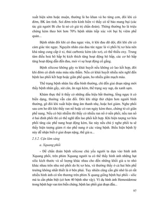 97
xuất hiện sớm hoặc muộn, thường là ho khan và ho từng cơn, đôi khi có
đờm, BK âm tính. Soi đờm trên kính hiển vi thấy có tế bào mang bụi (các
tác giả người Bỉ cho là nó có giá trị chẩn đoán). Thông thường ho là triệu
chứng kèm theo bởi hơn 70% bệnh nhân tiếp xúc với bụi bị viêm phế
quản...
Bệnh nhân đôi khi có đau ngực vừa, ít khi đau dữ dội, đôi khi chỉ có
cảm giác tức ngực. Nguyên nhân của đau tức ngực là vì phổi bị xơ hóa nên
khả năng cung cấp ô xi, thải carbonic kém (do xơ), có thể thiếu oxy. Trung
tâm điều hoà hô hấp bị kích thích tăng hoạt động hô hấp, các cơ hô hấp
tăng hoạt động dẫn đến đau, mỏi vì sự hoạt động cố gắng.
Bệnh silicose không gây ra khái huyết nếu không có lao kết hợp, đôi
khi đờm có dính máu màu nâu thẫm. Nếu có khái huyết nhiều nên nghĩ đến
bệnh lao phổi kết hợp hoặc giãn phế quản, ho nhiều giãn mạch máu.
Thể trạng bệnh nhân lúc đầu bình thường, chỉ đến giai đoạn nặng mới
thấy bệnh nhân gầy, sút cân, ăn ngủ kém, thể trạng suy sụp, da xanh sạm.
Khám thực thể ít thấy có những dấu hiệu bất thường, lồng ngực ít có
biến dạng, thường vẫn cân đối. Đôi khi nhịp thở chậm hơn người bình
thường, gõ đôi khi xuất hiện tăng âm thanh nhẹ, hoặc hơi giảm. Nghe phổi
sau cơn ho đôi khi thấy ran nổ hoặc có ran ngáy kèm theo, chứng tỏ có giãn
phế nang. Nếu có bội nhiễm thì thấy có nhiều ran nổ ở nền phổi, nếu ran nổ
ở hai đỉnh phổi thì có thể nghĩ đến lao phổi kết hợp. Khi hiện tượng xơ hóa
phổi tăng các phế nang hoạt động kém, lúc này nếu chú ý nghe phổi ta sẽ
thấy hiện tượng giảm rì rào phế nang ở các vùng bệnh. Biểu hiện bệnh lý
này dễ nhận biết ở giai đoạn nặng, thể giả u...
2.3.2. Cận lâm sàng
a. Xquang phổi
- Để chẩn đoán bệnh silicose chủ yếu người ta dựa vào hình ảnh
Xquang phổi, trên phim Xquang người ta có thể thấy hình ảnh những hạt
silic kích thước và số lượng khác nhau cho đến những khối giả u to nhỏ
khác nhau trên nhu mô phổi do bị xơ hóa, và thường thấy ở cả hai bên phế
trường không nhất thiết là ở bên phải. Tuy nhiên cũng cần ghi nhớ là có rất
nhiều hình ảnh có tổn thương trên phim X quang giống bệnh bụi phổi - silic
mà ta cần phân biệt (có hơn 40 bệnh như vậy). Ví dụ hình ảnh Hemosiderose
trong bệnh hẹp van tim biến chứng, bệnh lao phổi giai đoạn đầu...
 