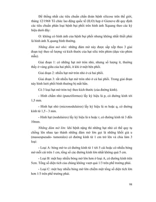 98
Để thống nhất các tiêu chuẩn chẩn đoán bệnh silicose trên thế giới,
tháng 12/1968 Tổ chức lao động quốc tế (ILO) họp ở Gieneve đã quy định
các tiêu chuẩn phân loại bệnh bụi phổi trên hình ảnh Xquang theo các ký
hiệu dưới đây:
O: không có hình ảnh của bệnh bụi phổi nhưng không nhất thiết phải
là hình ảnh X.quang bình thường.
Những đám mờ nhỏ: những đám mờ này được sắp xếp theo 3 giai
đoạn tuỳ theo số lượng và kích thước của hạt silic trên phim (dựa vào phim
mẫu).
Giai đoạn 1: có những hạt mờ tròn nhỏ, nhưng số lượng ít, thường
thấy ở vùng giữa của hai phổi, ít khi ở một bên phổi.
Giai đoạn 2: nhiều hạt mờ tròn nhỏ ở cả hai phổi.
Giai đoạn 3: rất nhiều hạt mờ tròn nhỏ ở cả hai phổi. Trong giai đoạn
này hình lưới phổi bình thường bị mất hẳn.
Có 3 loại hạt mờ tròn tuỳ theo kích thước (của đường kính).
- Hình chấm nhỏ (punctiformes) lấy ký hiệu là p, có đường kính tới
1,5 mm.
- Hình hạt nhỏ (micronodulaires) lấy ký hiệu là m hoặc q, có đường
kính từ 1,5 - 3 mm.
- Hình hạt (nodulaires) lấy ký hiệu là n hoặc r, có đường kính từ 3 đến
10mm.
Những đám mờ lớn: khi bệnh nặng thì những hạt nhỏ có thể quy tụ
chồng lên nhau tạo thành những đám mờ lớn gọi là những khối giả u
(massespseudo- tumorales) có đường kính từ 1 cm trở lên và chia làm 3
loại:
- Loại A: bóng mờ to có đường kính từ 1 tới 5 cái hoặc có nhiều bóng
mờ mỗi cái trên 1 cm, tổng số các đường kính lớn nhất không quá 5 cm.
- Loại B: một hay nhiều bóng mờ lớn hơn ở loại A, có đường kính trên
5cm. Tổng số diện tích của chúng không vượt quá 1/3 trên phế trường phải.
- Loại C: một hay nhiều bóng mờ lớn chiếm một tổng số diện tích lớn
hơn 1/3 trên phế trường phải.
 