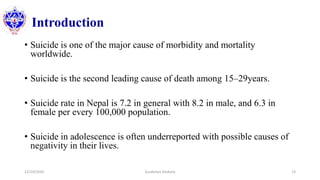 Introduction
• Suicide is one of the major cause of morbidity and mortality
worldwide.
• Suicide is the second leading cause of death among 15–29years.
• Suicide rate in Nepal is 7.2 in general with 8.2 in male, and 6.3 in
female per every 100,000 population.
• Suicide in adolescence is often underreported with possible causes of
negativity in their lives.
12/10/2020 Surakshya Devkota 13
 
