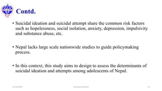 Contd.
• Suicidal ideation and suicidal attempt share the common risk factors
such as hopelessness, social isolation, anxiety, depression, impulsivity
and substance abuse, etc.
• Nepal lacks large scale nationwide studies to guide policymaking
process.
• In this context, this study aims to design to assess the determinants of
suicidal ideation and attempts among adolescents of Nepal.
12/10/2020 Surakshya Devkota 14
 