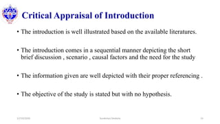 Critical Appraisal of Introduction
• The introduction is well illustrated based on the available literatures.
• The introduction comes in a sequential manner depicting the short
brief discussion , scenario , causal factors and the need for the study
• The information given are well depicted with their proper referencing .
• The objective of the study is stated but with no hypothesis.
12/10/2020 Surakshya Devkota 15
 