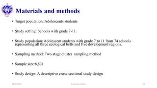 Materials and methods
• Target population: Adolescents students
• Study setting: Schools with grade 7-11.
• Study population: Adolescent students with grade 7 to 11 from 74 schools
representing all three ecological belts and five development regions.
• Sampling method: Two stage cluster sampling method
• Sample size:6,531
• Study design: A descriptive cross-sectional study design
12/10/2020 Surakshya Devkota 16
 