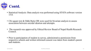 Contd.
• Statistical Analysis: Data analysis was performed using STATA software version
15.0.
• Chi square test & Odds Ratio OR were used for bivariate analysis to assess
association between suicidal ideation and attempts.
• The research was approved by Ethical Review Board of Nepal Health Research
Council.
• Prior to participation of student in survey, administrative permission from
respective schools and written informed consent was taken from student's parent
and students.
12/10/2020 Surakshya Devkota 17
 