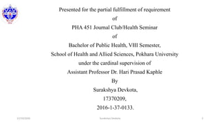 Presented for the partial fulfillment of requirement
of
PHA 451 Journal Club/Health Seminar
of
Bachelor of Public Health, VIII Semester,
School of Health and Allied Sciences, Pokhara University
under the cardinal supervision of
Assistant Professor Dr. Hari Prasad Kaphle
By
Surakshya Devkota,
17370209,
2016-1-37-0133.
12/10/2020 Surakshya Devkota 2
 
