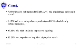 Contd.
• Approximately half respondents (50.72%) had experienced bullying in
school.
• 6.17% had been using tobacco products and 8.58% had already
initiated drug use.
• 39.15% had been involved in physical fighting.
• 40.09% had experienced any kind of physical attack.
12/10/2020 Surakshya Devkota 20
 