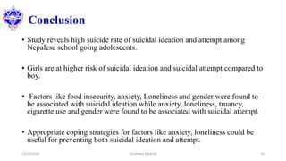 Conclusion
• Study reveals high suicide rate of suicidal ideation and attempt among
Nepalese school going adolescents.
• Girls are at higher risk of suicidal ideation and suicidal attempt compared to
boy.
• Factors like food insecurity, anxiety, Loneliness and gender were found to
be associated with suicidal ideation while anxiety, loneliness, truancy,
cigarette use and gender were found to be associated with suicidal attempt.
• Appropriate coping strategies for factors like anxiety, loneliness could be
useful for preventing both suicidal ideation and attempt.
12/10/2020 Surakshya Devkota 24
 