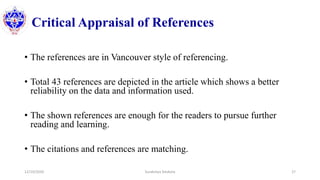 Critical Appraisal of References
• The references are in Vancouver style of referencing.
• Total 43 references are depicted in the article which shows a better
reliability on the data and information used.
• The shown references are enough for the readers to pursue further
reading and learning.
• The citations and references are matching.
12/10/2020 Surakshya Devkota 27
 