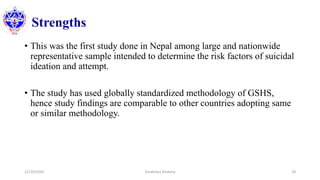 Strengths
• This was the first study done in Nepal among large and nationwide
representative sample intended to determine the risk factors of suicidal
ideation and attempt.
• The study has used globally standardized methodology of GSHS,
hence study findings are comparable to other countries adopting same
or similar methodology.
12/10/2020 Surakshya Devkota 28
 