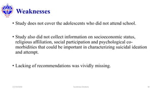 Weaknesses
• Study does not cover the adolescents who did not attend school.
• Study also did not collect information on socioeconomic status,
religious affiliation, social participation and psychological co-
morbidities that could be important in characterizing suicidal ideation
and attempt.
• Lacking of recommendations was vividly missing.
12/10/2020 Surakshya Devkota 30
 