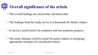 Overall significance of the article
• The overall findings are trustworthy and believable.
• The findings from the study serves as a basemark for further studies.
• It can be a useful article for academic and non academic purpose.
• The study findings could be useful for policy makers in designing
appropriate strategies for suicide prevention.
12/10/2020 Surakshya Devkota 31
 
