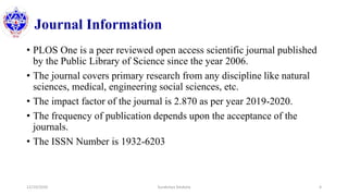 Journal Information
• PLOS One is a peer reviewed open access scientific journal published
by the Public Library of Science since the year 2006.
• The journal covers primary research from any discipline like natural
sciences, medical, engineering social sciences, etc.
• The impact factor of the journal is 2.870 as per year 2019-2020.
• The frequency of publication depends upon the acceptance of the
journals.
• The ISSN Number is 1932-6203
12/10/2020 Surakshya Devkota 4
 