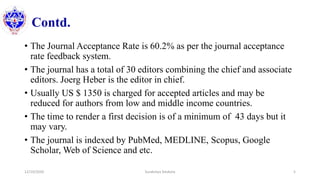 Contd.
• The Journal Acceptance Rate is 60.2% as per the journal acceptance
rate feedback system.
• The journal has a total of 30 editors combining the chief and associate
editors. Joerg Heber is the editor in chief.
• Usually US $ 1350 is charged for accepted articles and may be
reduced for authors from low and middle income countries.
• The time to render a first decision is of a minimum of 43 days but it
may vary.
• The journal is indexed by PubMed, MEDLINE, Scopus, Google
Scholar, Web of Science and etc.
12/10/2020 Surakshya Devkota 5
 