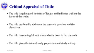 Critical Appraisal of Tittle
• The title is quite good in terms of length and indicates well on the
focus of the study.
• The title profoundly addresses the research question and the
objectives.
• The title is meaningful as it states what is done in the research.
• The title gives the idea of study population and study setting.
12/10/2020 Surakshya Devkota 8
 