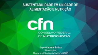 SUSTENTABILIDADE EM UNIDADE DE
ALIMENTAÇÃO E NUTRIÇÃO
Joyce Andrade Batista
Nutricionista
Mestre em Ciências da Saúde – UFMG
 