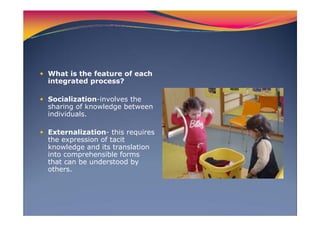 What is the feature of each
integrated process?
Socialization-involves the
sharing of knowledge between
individuals.
Externalization- this requires
the expression of tacit
knowledge and its translation
into comprehensible forms
that can be understood by
others.
 