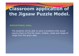 Classroom application of
the Jigsaw Puzzle Model.
EDUCATIONAL GOAL:
The students will be able to solve 2 problems that would
require them to find the mean, median, mode and range of
range from the given data.
 