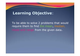 Learning Objective:
To be able to solve 2 problems that would
require them to find the mean, median,
mode and range from the given data.
 