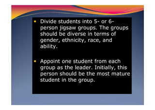 Divide students into 5- or 6-
person jigsaw groups. The groups
should be diverse in terms of
gender, ethnicity, race, and
ability.
Appoint one student from each
group as the leader. Initially, this
person should be the most mature
student in the group.
 