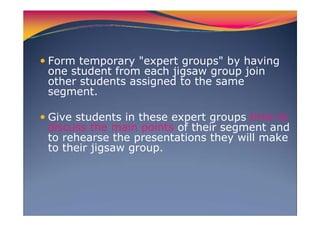 Form temporary "expert groups" by having
one student from each jigsaw group join
other students assigned to the same
segment.
Give students in these expert groups time to
discuss the main points of their segment and
to rehearse the presentations they will make
to their jigsaw group.
 