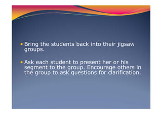 Bring the students back into their jigsaw
groups.
Ask each student to present her or his
segment to the group. Encourage others in
the group to ask questions for clarification.
 