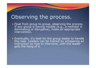 Observing the process.
Float from group to group, observing the process.
If any group is having trouble (e.g., a member is
dominating or disruptive), make an appropriate
intervention.
Eventually, it's best for the group leader to handle
this task. Leaders can be trained by whispering an
instruction on how to intervene, until the leader
gets the hang of it.
 