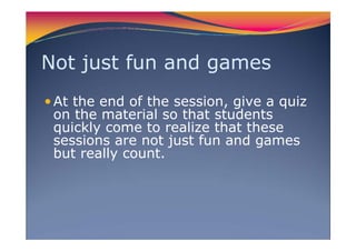 Not just fun and games
At the end of the session, give a quiz
on the material so that students
quickly come to realize that these
sessions are not just fun and games
but really count.
 