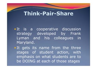 Think-Pair-Share
It is a cooperative discussion
strategy developed by Frank
Lyman and his colleagues in
Maryland.
It gets its name from the three
stages of student action, with
emphasis on what students are to
be DOING at each of those stages
 