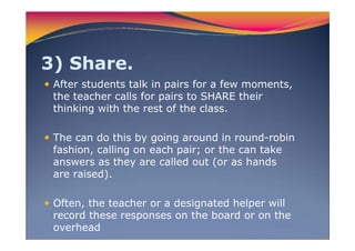3) Share.
After students talk in pairs for a few moments,
the teacher calls for pairs to SHARE their
thinking with the rest of the class.
The can do this by going around in round-robin
fashion, calling on each pair; or the can take
answers as they are called out (or as hands
are raised).
Often, the teacher or a designated helper will
record these responses on the board or on the
overhead
 
