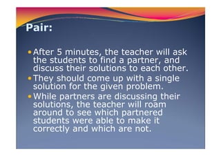 Pair:
After 5 minutes, the teacher will ask
the students to find a partner, and
discuss their solutions to each other.
They should come up with a single
solution for the given problem.
While partners are discussing their
solutions, the teacher will roam
around to see which partnered
students were able to make it
correctly and which are not.
 