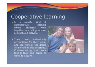 Cooperative learning
Is a specific kind of
collaborative learning
where students work
together in small groups on
a structured activity.
They are individually
accountable for their work,
and the work of the group
as a whole is also assessed.
Cooperative groups work
face-to-face and learn to
work as a team.
 
