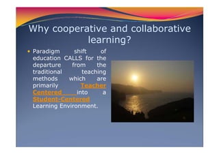 Why cooperative and collaborative
learning?
Paradigm shift of
education CALLS for the
departure from the
traditional teaching
methods which are
primarily Teacher
Centered into a
Student-Centered
Learning Environment.
 