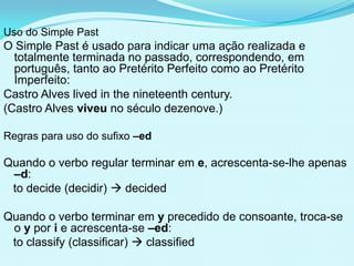 Uso do Simple Past
O Simple Past é usado para indicar uma ação realizada e
  totalmente terminada no passado, correspondendo, em
  português, tanto ao Pretérito Perfeito como ao Pretérito
  Imperfeito:
Castro Alves lived in the nineteenth century.
(Castro Alves viveu no século dezenove.)

Regras para uso do sufixo –ed

Quando o verbo regular terminar em e, acrescenta-se-lhe apenas
 –d:
 to decide (decidir)  decided

Quando o verbo terminar em y precedido de consoante, troca-se
 o y por i e acrescenta-se –ed:
 to classify (classificar)  classified
 