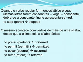 Quando o verbo regular for monossilábico e suas
 últimas letras forem consoantes – vogal – consoante,
 dobra-se a consoante final e acrescenta-se –ed:
 to stop (parar)  stopped

O mesmo acontece com verbos de mais de uma sílaba,
 desde que a última seja a sílaba tônica:

  to prefer (preferir)  preferred
  to permit (permitir)  permitted
  to occur (ocorrer)  occurred
  to refer (referir)  referred
 
