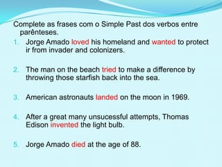Complete as frases com o Simple Past dos verbos entre
  parênteses.
1. Jorge Amado loved his homeland and wanted to protect
   ir from invader and colonizers.

2. The man on the beach tried to make a difference by
   throwing those starfish back into the sea.

3. American astronauts landed on the moon in 1969.

4. After a great many unsucessful attempts, Thomas
   Edison invented the light bulb.

5. Jorge Amado died at the age of 88.
 