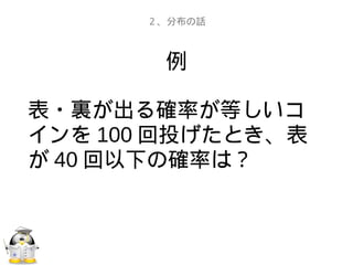 例
表・裏が出る確率が等しいコ
インを 100 回投げたとき、表
が 40 回以下の確率は？
２、分布の話
 