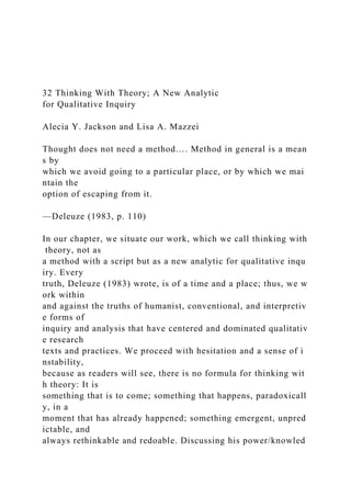32 Thinking With Theory; A New Analytic
for Qualitative Inquiry
Alecia Y. Jackson and Lisa A. Mazzei
Thought does not need a method…. Method in general is a mean
s by
which we avoid going to a particular place, or by which we mai
ntain the
option of escaping from it.
—Deleuze (1983, p. 110)
In our chapter, we situate our work, which we call thinking with
theory, not as
a method with a script but as a new analytic for qualitative inqu
iry. Every
truth, Deleuze (1983) wrote, is of a time and a place; thus, we w
ork within
and against the truths of humanist, conventional, and interpretiv
e forms of
inquiry and analysis that have centered and dominated qualitativ
e research
texts and practices. We proceed with hesitation and a sense of i
nstability,
because as readers will see, there is no formula for thinking wit
h theory: It is
something that is to come; something that happens, paradoxicall
y, in a
moment that has already happened; something emergent, unpred
ictable, and
always rethinkable and redoable. Discussing his power/knowled
 