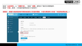 http://www.totolink.tw WD003
點選「系統管理」>>「韌體升級」，點選「瀏覽」選取的下載好的韌體檔案，
點選「升級」選項，分享器將會開始執行升級程序。
提醒您，韌體升級過程請使用網路線連接分享器與電腦，升級完畢請將分享器「恢復原廠預設值」!
 