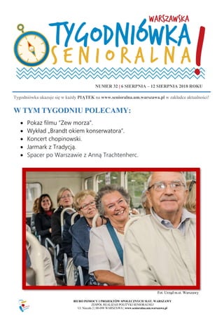 BIURO POMOCY I PROJEKTÓW SPOŁECZNYCH M.ST. WARSZAWY
ZESPÓŁ REALIZAJI POLITYKI SENIORALNEJ
Ul. Niecała 2 | 00-098 WARSZAWA | www.senioralna.um.warszawa.pl
W TYM TYGODNIU POLECAMY:
 Pokaz filmu “Zew morza”.
 Wykład „Brandt okiem konserwatora”.
 Koncert chopinowski.
 Jarmark z Tradycją.
 Spacer po Warszawie z Anną Trachtenherc.
Wykład
NUMER 32 | 6 SIERPNIA – 12 SIERPNIA 2018 ROKU
Tygodniówka ukazuje się w każdy PIĄTEK na www.senioralna.um.warszawa.pl w zakładce aktualności!
Fot. Urząd m.st. Warszawy
 